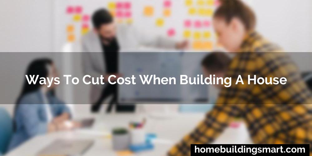 Ways To Cut Cost When Building A House